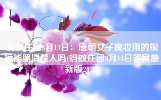 蚂蚁庄园3月14日：唐朝女子梳妆用的铜镜能照清楚人吗(蚂蚁庄园3月14日答案最新版2022)