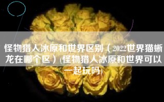 怪物猎人冰原和世界区别（2022世界猫蜥龙在哪个区）(怪物猎人冰原和世界可以一起玩吗)