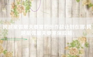 跨越星弧屠夫要塞四份作战计划在哪(跨越星弧屠夫要塞保险箱)