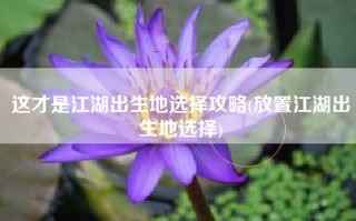 这才是江湖出生地选择攻略(放置江湖出生地选择)
