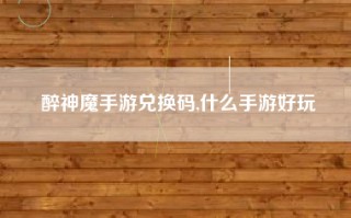 醉神魔手游兑换码,什么手游好玩