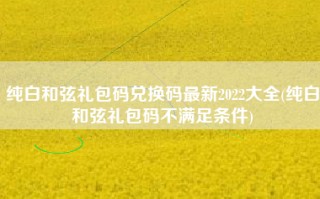 纯白和弦礼包码兑换码最新2022大全(纯白和弦礼包码不满足条件)