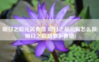 明日之后元宵食谱 明日之后元宵怎么做(明日之后胡萝卜食谱)