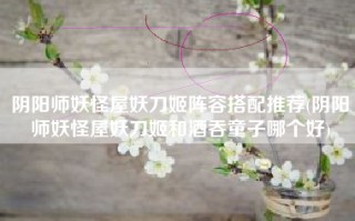 阴阳师妖怪屋妖刀姬阵容搭配推荐(阴阳师妖怪屋妖刀姬和酒吞童子哪个好)