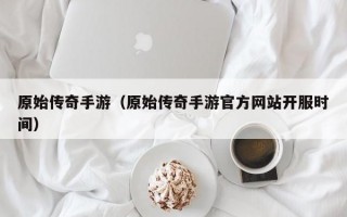 原始传奇手游（原始传奇手游官方网站开服时间）