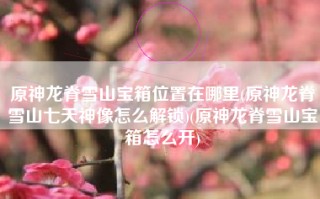 原神龙脊雪山宝箱位置在哪里(原神龙脊雪山七天神像怎么解锁)(原神龙脊雪山宝箱怎么开)