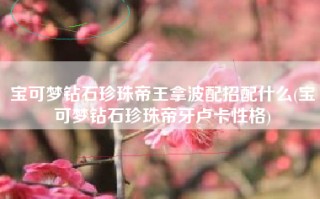 宝可梦钻石珍珠帝王拿波配招配什么(宝可梦钻石珍珠帝牙卢卡性格)