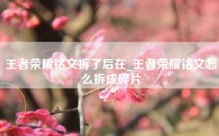 王者荣耀铭文拆了后在_王者荣耀铭文怎么拆成碎片
