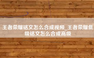 王者荣耀铭文怎么合成视频_王者荣耀低级铭文怎么合成高级