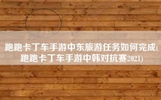 跑跑卡丁车手游中东旅游任务如何完成(跑跑卡丁车手游中韩对抗赛2021)