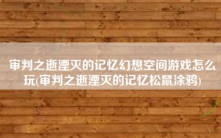 审判之逝湮灭的记忆幻想空间游戏怎么玩(审判之逝湮灭的记忆松鼠涂鸦)