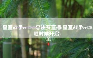 皇室战争crl2020总决赛直播(皇室战争crl20胜时候开启)