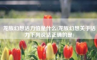 龙族幻想活力值是什么(龙族幻想关于活力下列说法正确的是)