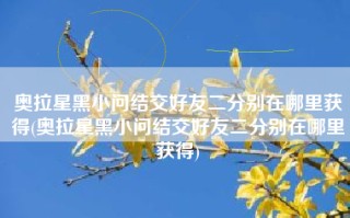 奥拉星黑小问结交好友二分别在哪里获得(奥拉星黑小问结交好友二分别在哪里获得)