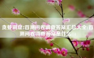 贪婪洞窟2首测问卷调查答案汇总大全(首测问卷调查答案是什么())