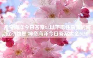 神奇海洋今日答案8.4以下毒性最强的海底动物是(神奇海洋今日答案大全2022)