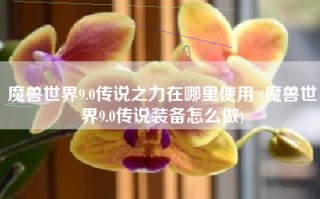 魔兽世界9.0传说之力在哪里使用 (魔兽世界9.0传说装备怎么做)