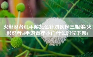 火影忍者OL手游怎么针对疾风三姐弟(火影忍者ol手游青年水门什么时候下架)