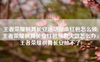 王者荣耀枫舞长安活动现金红包怎么领(王者荣耀枫舞长安红包领取失效怎么办)(王者荣耀枫舞长安抽不了)
