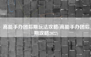 高能手办团后期玩法攻略(高能手办团后期攻略2022)