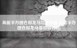 高能手办团仓田龙马培养攻略(高能手办团仓田龙马值得培养吗)