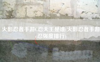 火影忍者手游C忍天王是谁(火影忍者手游c忍强度排行)