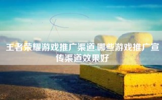 王者荣耀游戏推广渠道,哪些游戏推广宣传渠道效果好