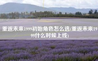重返未来1999初始角色怎么选(重返未来1999什么时候上线)