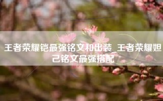 王者荣耀铠最强铭文和出装_王者荣耀妲己铭文最强搭配