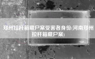 郑州拉杆箱藏尸案受害者身份(河南郑州拉杆箱藏尸案)