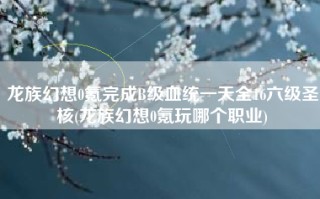 龙族幻想0氪完成B级血统一天全16六级圣核(龙族幻想0氪玩哪个职业)