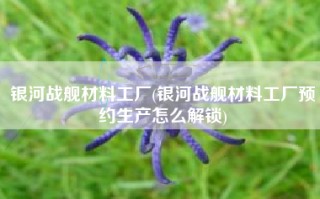 银河战舰材料工厂(银河战舰材料工厂预约生产怎么解锁)