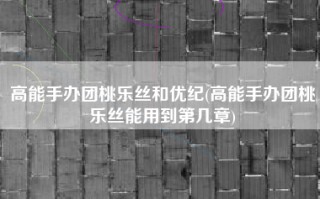 高能手办团桃乐丝和优纪(高能手办团桃乐丝能用到第几章)