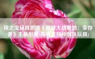 孩之宝玩具泄露《星球大战绝地：幸存者》主角形象(孩之宝特种部队玩具)