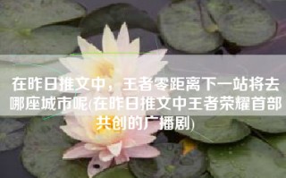 在昨日推文中，王者零距离下一站将去哪座城市呢(在昨日推文中王者荣耀首部共创的广播剧)