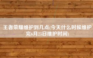 王者荣耀维护到几点(今天什么时候维护完6月23日维护时间)