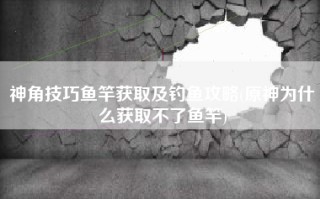 神角技巧鱼竿获取及钓鱼攻略(原神为什么获取不了鱼竿)