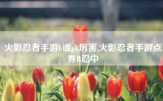 火影忍者手游b谁pk厉害,火影忍者手游点券B忍中