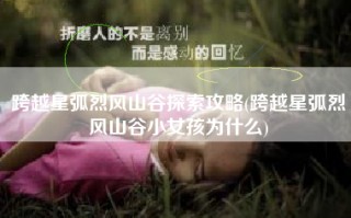 跨越星弧烈风山谷探索攻略(跨越星弧烈风山谷小女孩为什么)