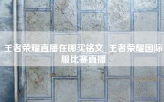 王者荣耀直播在哪买铭文_王者荣耀国际服比赛直播