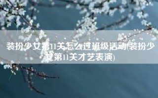 装扮少女第11关怎么过班级活动(装扮少女第11关才艺表演)