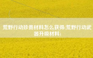 荒野行动珍贵材料怎么获得(荒野行动武器升级材料)