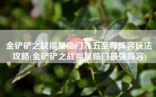 金铲铲之战福星临门九五至尊阵容玩法攻略(金铲铲之战福星临门最强阵容)