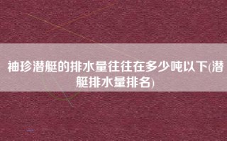 袖珍潜艇的排水量往往在多少吨以下(潜艇排水量排名)