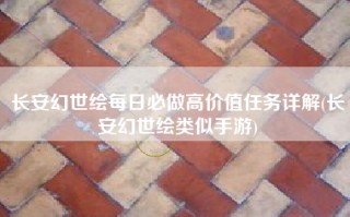 长安幻世绘每日必做高价值任务详解(长安幻世绘类似手游)