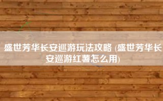 盛世芳华长安巡游玩法攻略 (盛世芳华长安巡游红薯怎么用)