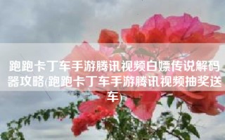 跑跑卡丁车手游腾讯视频白嫖传说解码器攻略(跑跑卡丁车手游腾讯视频抽奖送车)