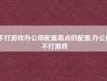 不打游戏办公用配置高点的配置,办公用不打游戏