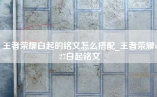 王者荣耀白起的铭文怎么搭配_王者荣耀s27白起铭文