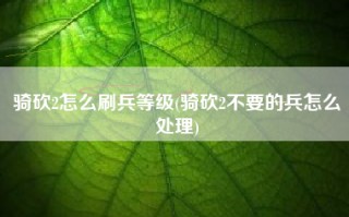 骑砍2怎么刷兵等级(骑砍2不要的兵怎么处理)